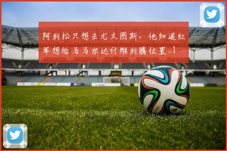 阿利松只想去尤文图斯，他知道红军想给马马尔达什维利腾位置_1