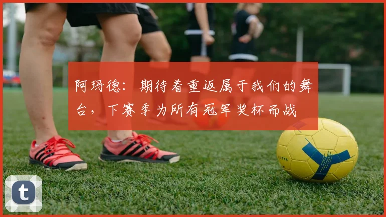 阿玛德：期待着重返属于我们的舞台，下赛季为所有冠军奖杯而战